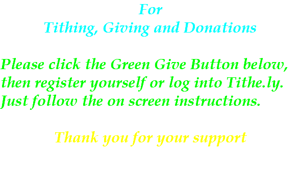 For Tithing, Giving and Donations Please click the Green Give Button below, then register yourself or log into Tithe.ly. Just follow the on screen instructions. Thank you for your support 